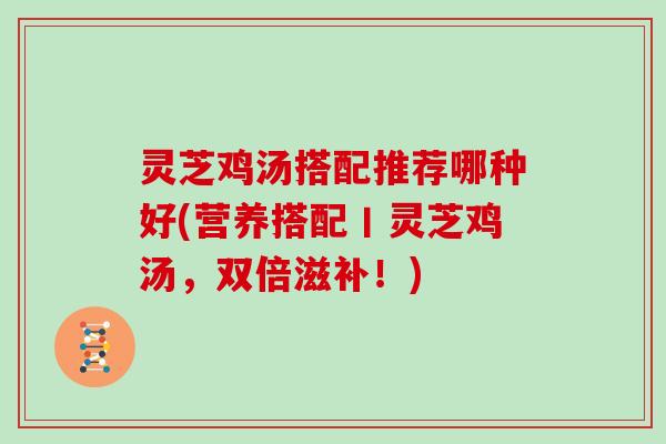 灵芝鸡汤搭配推荐哪种好(营养搭配丨灵芝鸡汤,双倍滋补!) 灵芝鸡汤搭配推荐哪种好(营养搭配丨灵芝鸡汤,双倍滋补!)