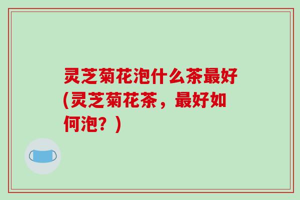 灵芝菊花泡什么茶好(灵芝菊花茶,好如何泡?) 灵芝菊花泡什么茶好(灵芝菊花茶,好如何泡?)