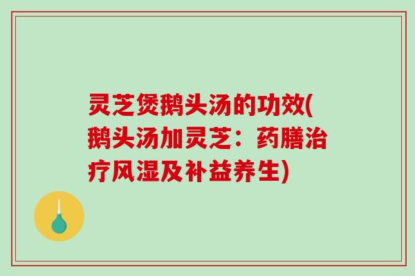 灵芝煲鹅头汤的功效(鹅头汤加灵芝:药膳风湿及补益养生) 灵芝煲鹅头汤的功效(鹅头汤加灵芝:药膳风湿及补益养生)