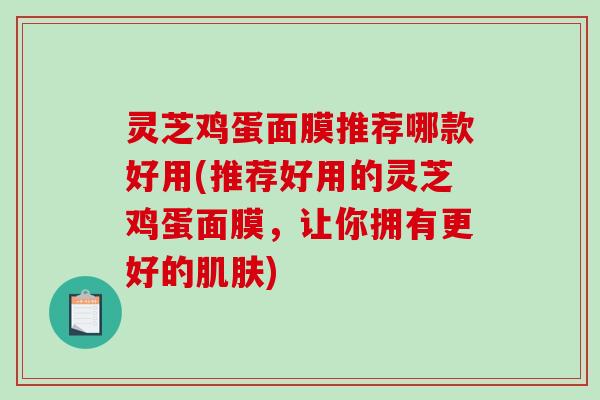 灵芝鸡蛋面膜推荐哪款好用(推荐好用的灵芝鸡蛋面膜，让你拥有更好的肌肤)