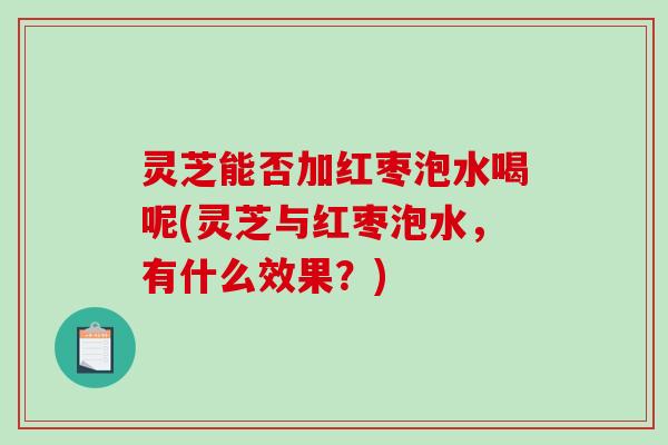 灵芝能否加红枣泡水喝呢(灵芝与红枣泡水，有什么效果？)