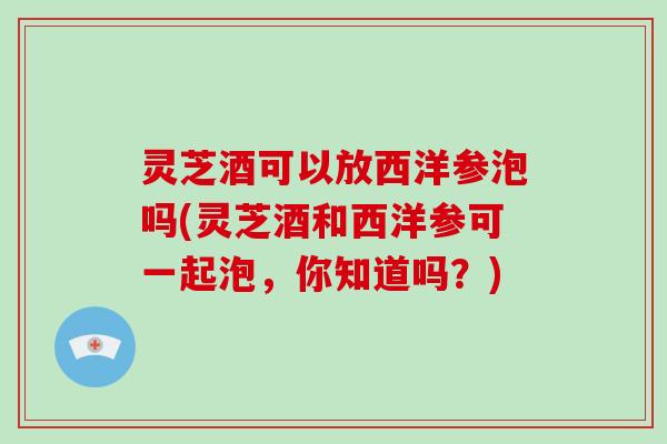 灵芝酒可以放西洋参泡吗(灵芝酒和西洋参可一起泡，你知道吗？)