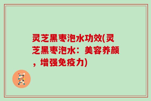 灵芝黑枣泡水功效(灵芝黑枣泡水：美容养颜，增强免疫力)