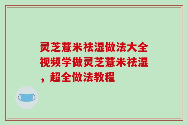 灵芝薏米祛湿做法大全视频学做灵芝薏米祛湿，超全做法教程