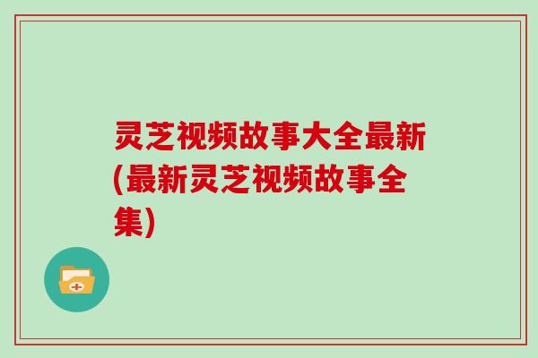 灵芝视频故事大全新(新灵芝视频故事全集) 灵芝视频故事大全新(新灵芝视频故事全集)
