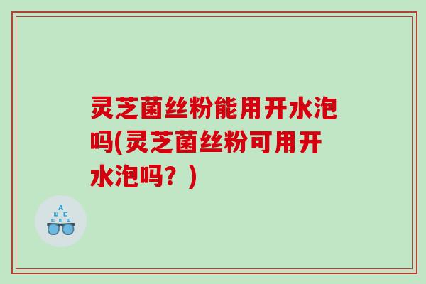 灵芝菌丝粉能用开水泡吗(灵芝菌丝粉可用开水泡吗？)