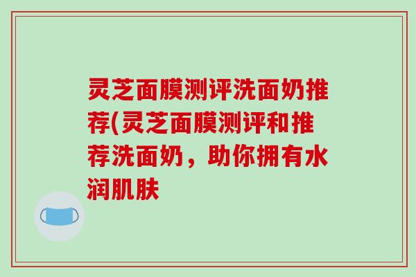 灵芝面膜测评洗面奶推荐(灵芝面膜测评和推荐洗面奶,助你拥有水润 灵芝面膜测评洗面奶推荐(灵芝面膜测评和推荐洗面奶,助你拥有水润