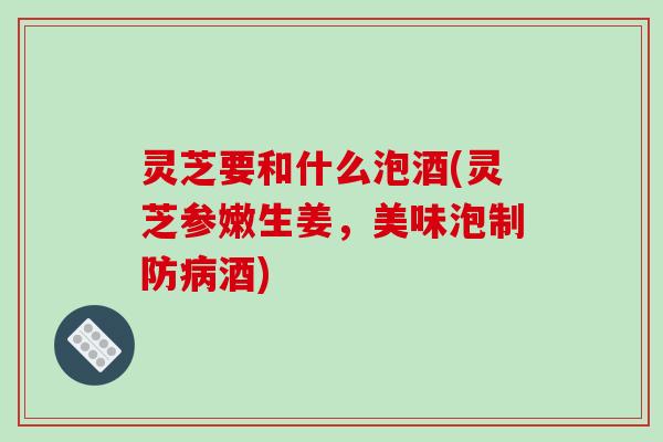 灵芝要和什么泡酒(灵芝参嫩生姜,美味泡制防酒) 灵芝要和什么泡酒(灵芝参嫩生姜,美味泡制防酒)