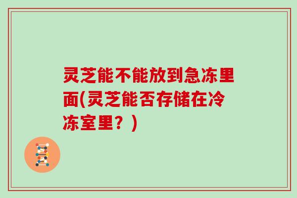 灵芝能不能放到急冻里面(灵芝能否存储在冷冻室里?) 灵芝能不能放到急冻里面(灵芝能否存储在冷冻室里?)