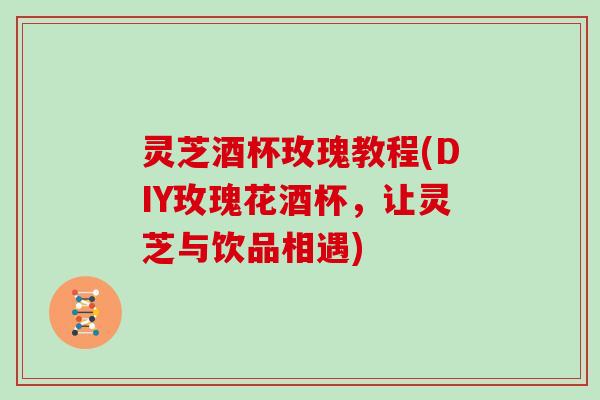 灵芝酒杯玫瑰教程(DIY玫瑰花酒杯，让灵芝与饮品相遇)