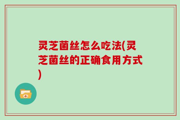 灵芝菌丝怎么吃法(灵芝菌丝的正确食用方式)