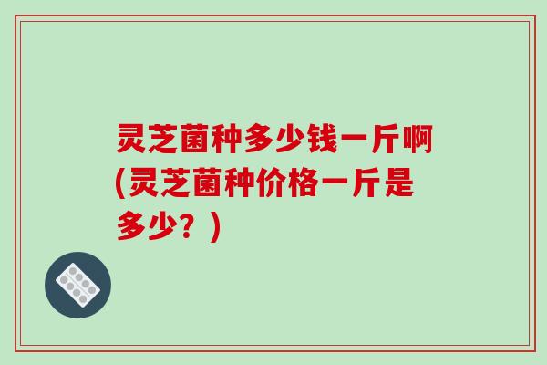 灵芝菌种多少钱一斤啊(灵芝菌种价格一斤是多少？)
