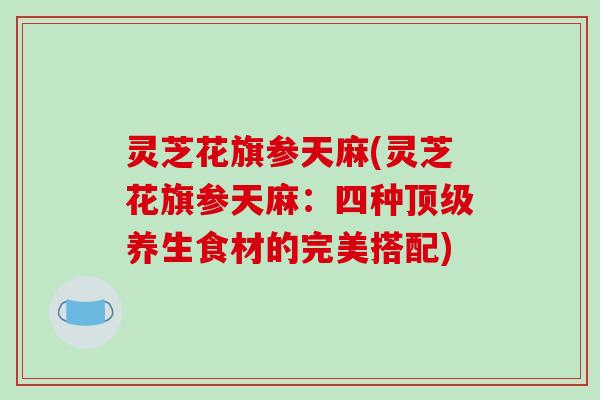 灵芝花旗参天麻(灵芝花旗参天麻：四种养生食材的完美搭配)