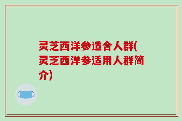 灵芝西洋参适合人群(灵芝西洋参适用人群简介) 灵芝西洋参适合人群(灵芝西洋参适用人群简介)