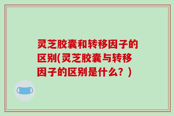 灵芝胶囊和转移因子的区别(灵芝胶囊与转移因子的区别是什么？)