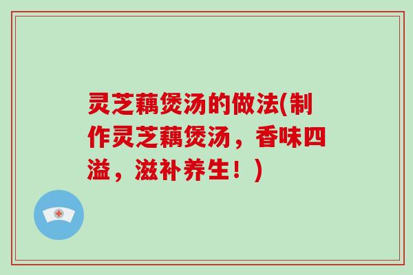 灵芝藕煲汤的做法(制作灵芝藕煲汤,香味四溢,滋补养生!) 灵芝藕煲汤的做法(制作灵芝藕煲汤,香味四溢,滋补养生!)
