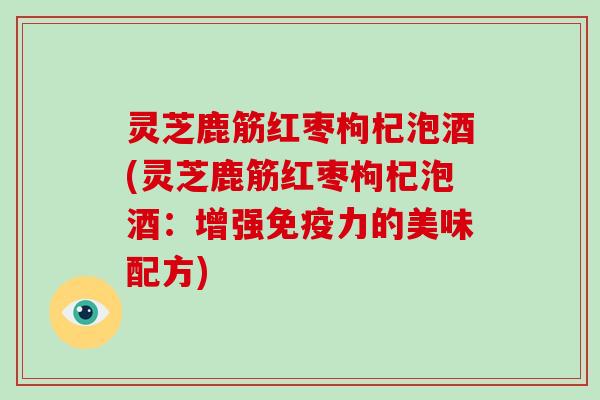 灵芝鹿筋红枣枸杞泡酒(灵芝鹿筋红枣枸杞泡酒:增强免疫力的美味配方) 灵芝鹿筋红枣枸杞泡酒(灵芝鹿筋红枣枸杞泡酒:增强免疫力的美味配方)