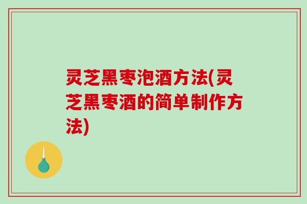 灵芝黑枣泡酒方法(灵芝黑枣酒的简单制作方法)