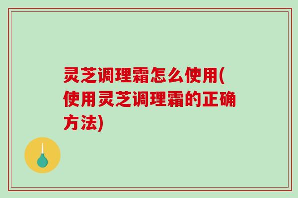 灵芝调理霜怎么使用(使用灵芝调理霜的正确方法)
