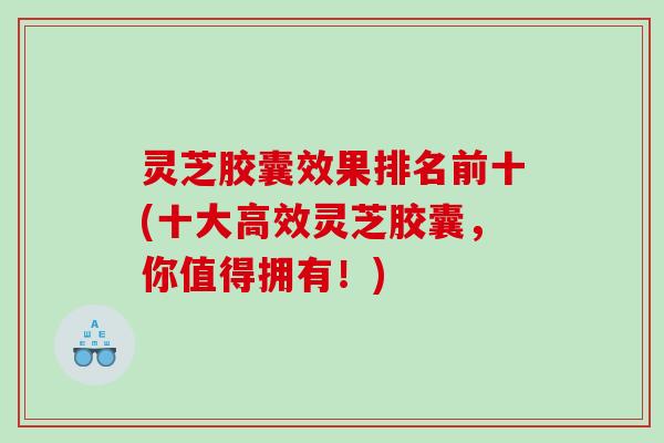 灵芝胶囊效果排名前十(十大高效灵芝胶囊,你值得拥有!) 灵芝胶囊效果排名前十(十大高效灵芝胶囊,你值得拥有!)