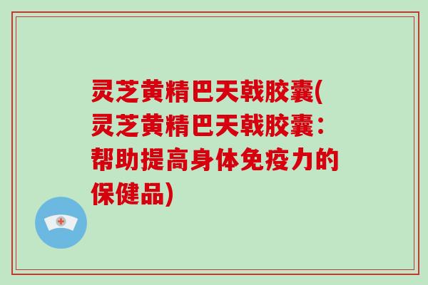 灵芝黄精巴天戟胶囊(灵芝黄精巴天戟胶囊：帮助提高身体免疫力的保健品)