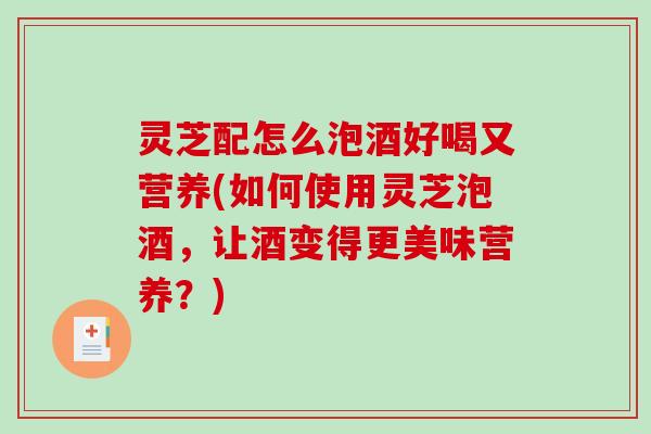 灵芝配怎么泡酒好喝又营养(如何使用灵芝泡酒，让酒变得更美味营养？)