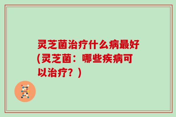 灵芝菌什么好(灵芝菌:哪些可以?) 灵芝菌什么好(灵芝菌:哪些可以?)