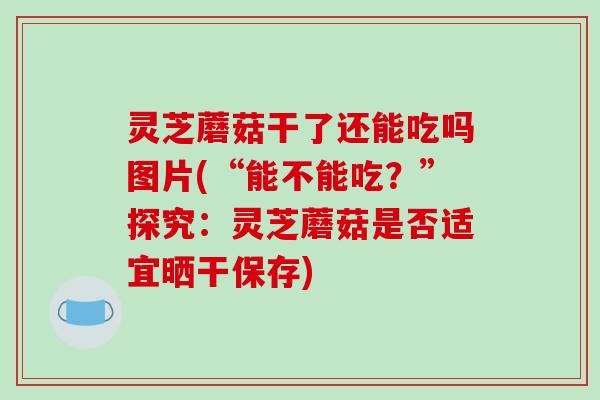 灵芝蘑菇干了还能吃吗图片(“能不能吃?”探究:灵芝蘑菇是否适宜晒干保存) 灵芝蘑菇干了还能吃吗图片(“能不能吃?”探究:灵芝蘑菇是否适宜晒干保存)