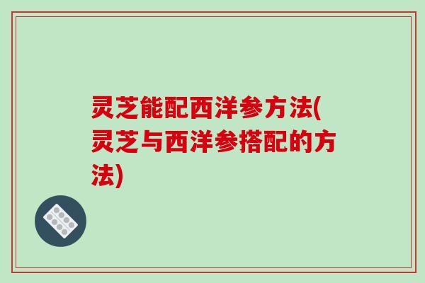 灵芝能配西洋参方法(灵芝与西洋参搭配的方法)