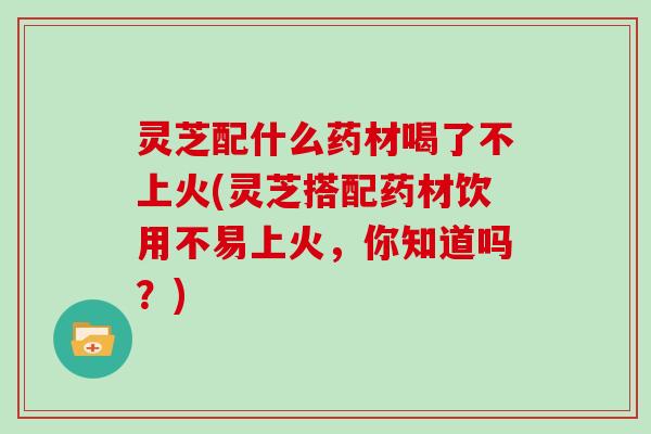 灵芝配什么药材喝了不上火(灵芝搭配药材饮用不易上火，你知道吗？)