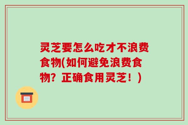 灵芝要怎么吃才不浪费食物(如何避免浪费食物？正确食用灵芝！)