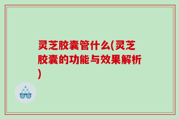 灵芝胶囊管什么(灵芝胶囊的功能与效果解析)
