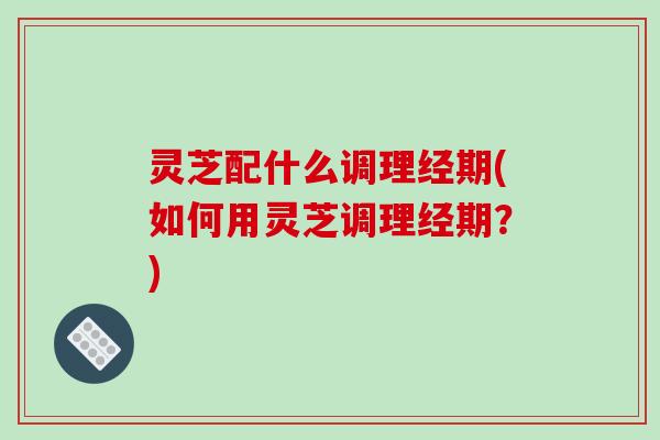 灵芝配什么调理经期(如何用灵芝调理经期?) 灵芝配什么调理经期(如何用灵芝调理经期?)