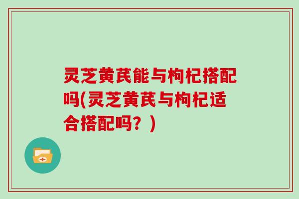 灵芝黄芪能与枸杞搭配吗(灵芝黄芪与枸杞适合搭配吗?) 灵芝黄芪能与枸杞搭配吗(灵芝黄芪与枸杞适合搭配吗?)