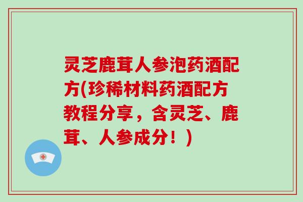 灵芝鹿茸人参泡药酒配方(珍稀材料药酒配方教程分享,含灵芝、鹿茸、人参成分!) 灵芝鹿茸人参泡药酒配方(珍稀材料药酒配方教程分享,含灵芝、鹿茸、人参成分!)