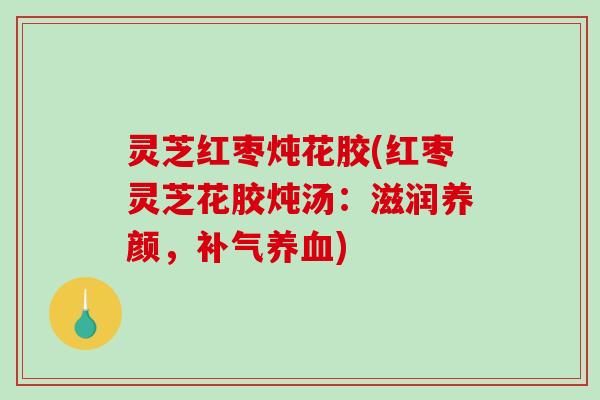 灵芝红枣炖花胶(红枣灵芝花胶炖汤:滋润养颜,) 灵芝红枣炖花胶(红枣灵芝花胶炖汤:滋润养颜,)