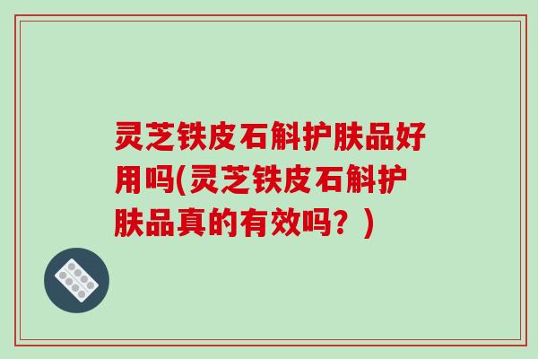 灵芝铁皮石斛护肤品好用吗(灵芝铁皮石斛护肤品真的有效吗?) 灵芝铁皮石斛护肤品好用吗(灵芝铁皮石斛护肤品真的有效吗?)