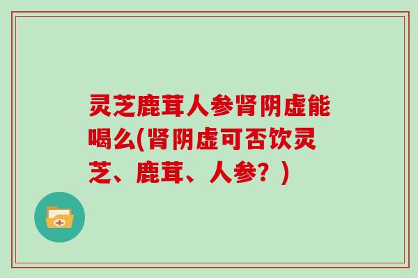 灵芝鹿茸人参阴虚能喝么(阴虚可否饮灵芝、鹿茸、人参?) 灵芝鹿茸人参阴虚能喝么(阴虚可否饮灵芝、鹿茸、人参?)
