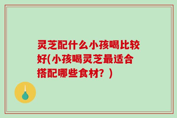 灵芝配什么小孩喝比较好(小孩喝灵芝最适合搭配哪些食材？)