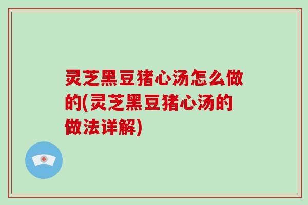灵芝黑豆猪心汤怎么做的(灵芝黑豆猪心汤的做法详解) 灵芝黑豆猪心汤怎么做的(灵芝黑豆猪心汤的做法详解)
