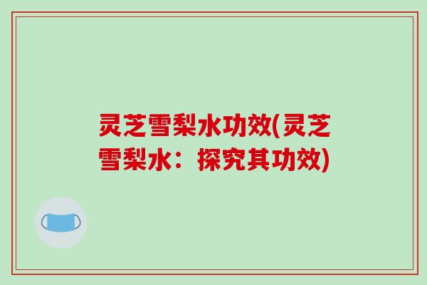 灵芝雪梨水功效(灵芝雪梨水:探究其功效) 灵芝雪梨水功效(灵芝雪梨水:探究其功效)