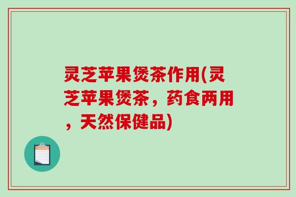 灵芝苹果煲茶作用(灵芝苹果煲茶，药食两用，天然保健品)