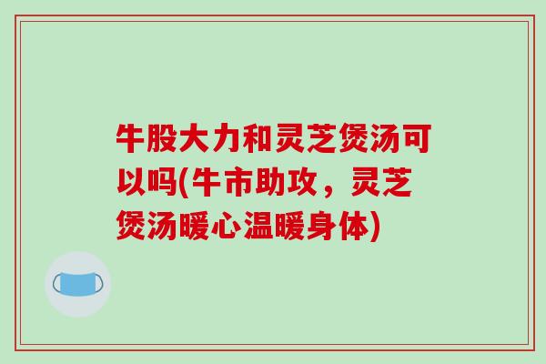 牛股大力和灵芝煲汤可以吗(牛市助攻，灵芝煲汤暖心温暖身体)