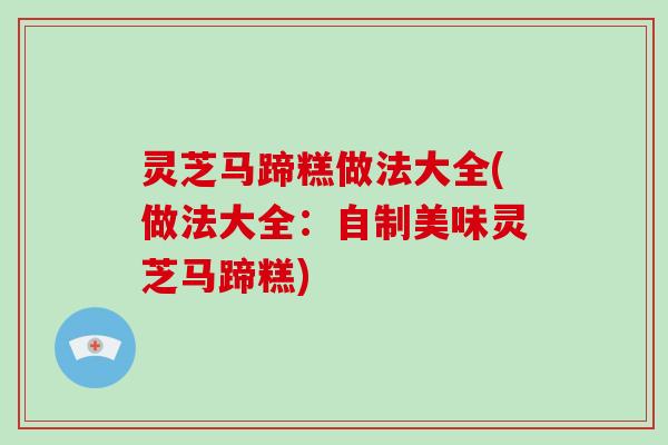 灵芝马蹄糕做法大全(做法大全:自制美味灵芝马蹄糕) 灵芝马蹄糕做法大全(做法大全:自制美味灵芝马蹄糕)