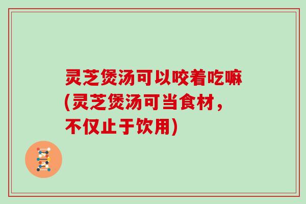 灵芝煲汤可以咬着吃嘛(灵芝煲汤可当食材,不仅止于饮用) 灵芝煲汤可以咬着吃嘛(灵芝煲汤可当食材,不仅止于饮用)