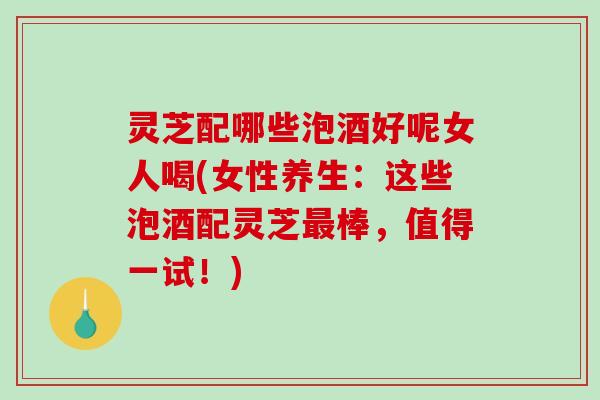 灵芝配哪些泡酒好呢女人喝(女性养生:这些泡酒配灵芝棒,值得一试!) 灵芝配哪些泡酒好呢女人喝(女性养生:这些泡酒配灵芝棒,值得一试!)