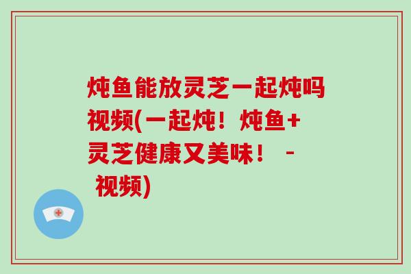 炖鱼能放灵芝一起炖吗视频(一起炖!炖鱼+灵芝健康又美味! - 视频) 炖鱼能放灵芝一起炖吗视频(一起炖!炖鱼+灵芝健康又美味! - 视频)