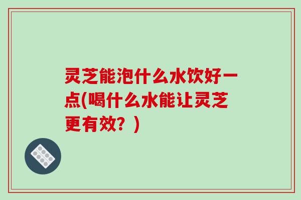 灵芝能泡什么水饮好一点(喝什么水能让灵芝更有效?) 灵芝能泡什么水饮好一点(喝什么水能让灵芝更有效?)