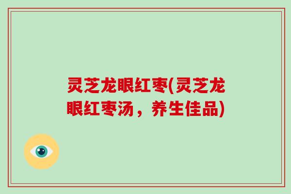 灵芝龙眼红枣(灵芝龙眼红枣汤，养生佳品)