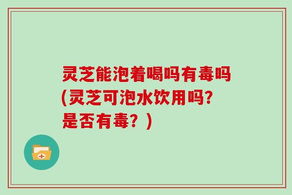 灵芝能泡着喝吗有毒吗(灵芝可泡水饮用吗？是否有毒？)
